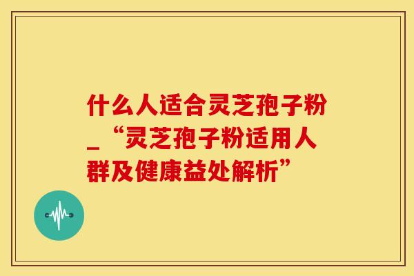 什么人适合灵芝孢子粉_“灵芝孢子粉适用人群及健康益处解析”