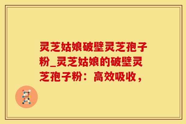 灵芝姑娘破壁灵芝孢子粉_灵芝姑娘的破壁灵芝孢子粉：高效吸收，