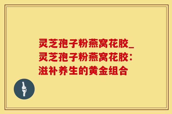 灵芝孢子粉燕窝花胶_灵芝孢子粉燕窝花胶：滋补养生的黄金组合