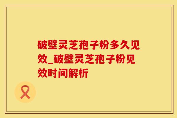 破壁灵芝孢子粉多久见效_破壁灵芝孢子粉见效时间解析