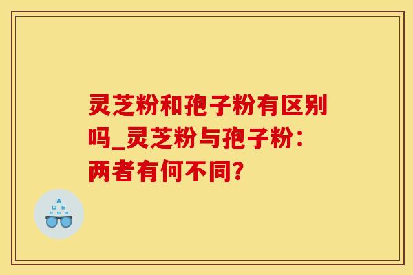 灵芝粉和孢子粉有区别吗_灵芝粉与孢子粉:两者有何不同? 灵芝粉和孢子粉有区别吗_灵芝粉与孢子粉:两者有何不同?