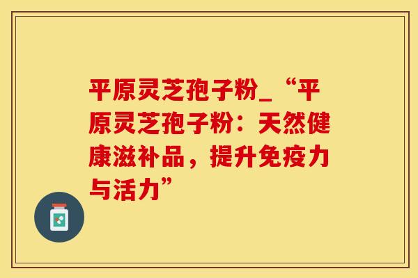 平原灵芝孢子粉_“平原灵芝孢子粉：天然健康滋补品，提升免疫力与活力”