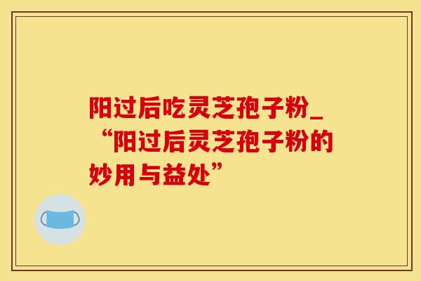 阳过后吃灵芝孢子粉_“阳过后灵芝孢子粉的妙用与益处”