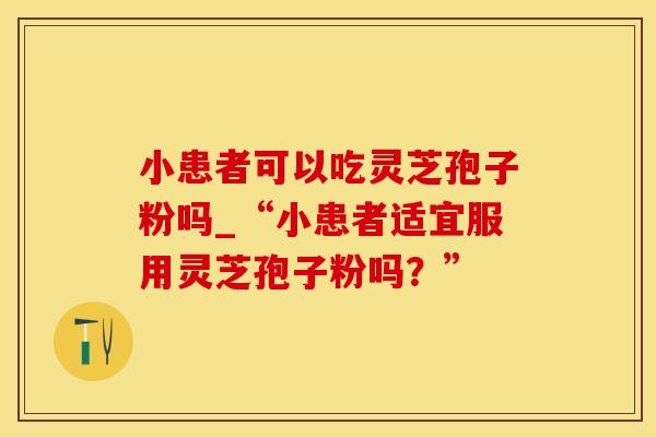 小患者可以吃灵芝孢子粉吗_“小患者适宜服用灵芝孢子粉吗？”
