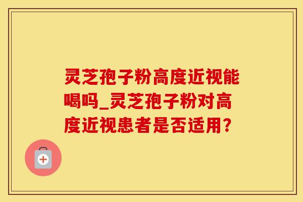 灵芝孢子粉高度近视能喝吗_灵芝孢子粉对高度近视患者是否适用? 灵芝孢子粉高度近视能喝吗_灵芝孢子粉对高度近视患者是否适用?