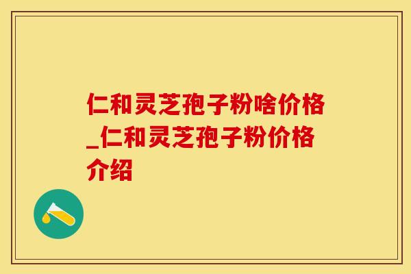 仁和灵芝孢子粉啥价格_仁和灵芝孢子粉价格介绍 仁和灵芝孢子粉啥价格_仁和灵芝孢子粉价格介绍