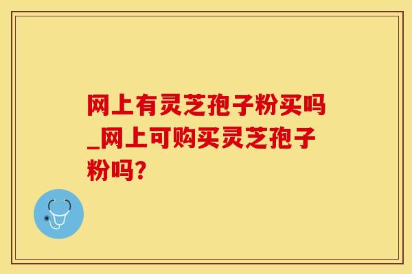 网上有灵芝孢子粉买吗_网上可购买灵芝孢子粉吗？