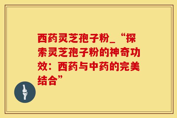 西药灵芝孢子粉_“探索灵芝孢子粉的神奇功效：西药与的完美结合”