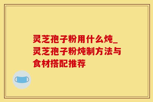 灵芝孢子粉用什么炖_灵芝孢子粉炖制方法与食材搭配推荐