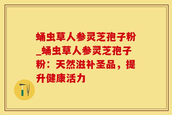 蛹虫草人参灵芝孢子粉_蛹虫草人参灵芝孢子粉：天然滋补圣品，提升健康活力
