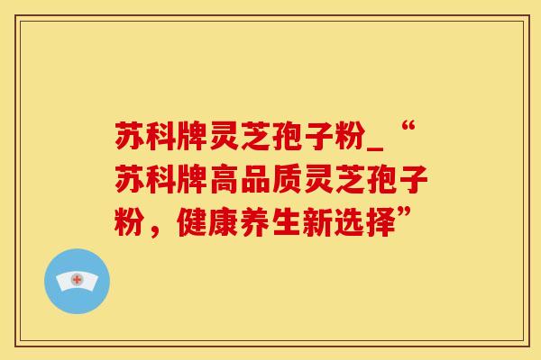 苏科牌灵芝孢子粉_“苏科牌高品质灵芝孢子粉，健康养生新选择”