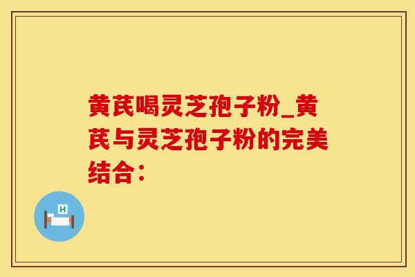 黄芪喝灵芝孢子粉_黄芪与灵芝孢子粉的完美结合：