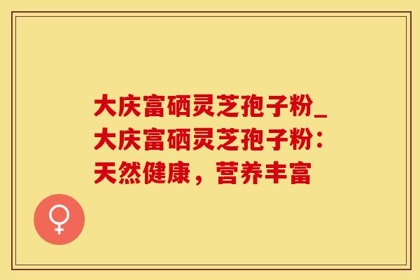 大庆富硒灵芝孢子粉_大庆富硒灵芝孢子粉：天然健康，营养丰富