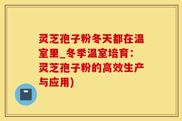 灵芝孢子粉冬天都在温室里_冬季温室培育:灵芝孢子粉的高效生产与应用) 灵芝孢子粉冬天都在温室里_冬季温室培育:灵芝孢子粉的高效生产与应用)