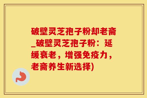 破壁灵芝孢子粉却老斋_破壁灵芝孢子粉：延缓衰老，增强免疫力，老斋养生新选择)