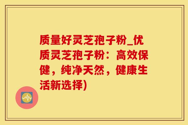 质量好灵芝孢子粉_优质灵芝孢子粉：高效保健，纯净天然，健康生活新选择)