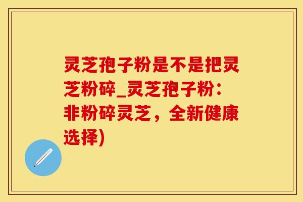 灵芝孢子粉是不是把灵芝粉碎_灵芝孢子粉:非粉碎灵芝,全新健康选择) 灵芝孢子粉是不是把灵芝粉碎_灵芝孢子粉:非粉碎灵芝,全新健康选择)