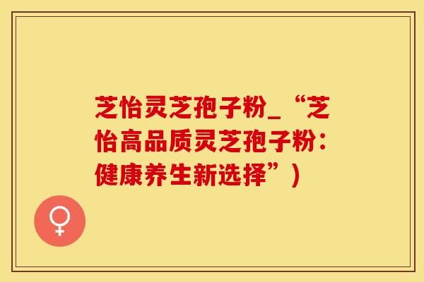 芝怡灵芝孢子粉_“芝怡高品质灵芝孢子粉：健康养生新选择”)