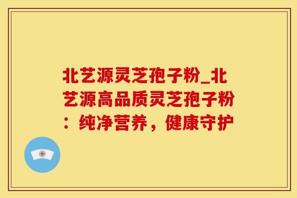 北艺源灵芝孢子粉_北艺源高品质灵芝孢子粉：纯净营养，健康守护