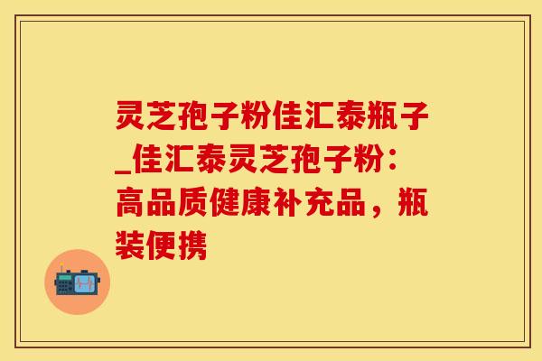 灵芝孢子粉佳汇泰瓶子_佳汇泰灵芝孢子粉:高品质健康补充品,瓶装便携 灵芝孢子粉佳汇泰瓶子_佳汇泰灵芝孢子粉:高品质健康补充品,瓶装便携