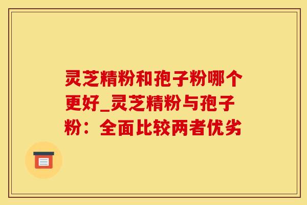 灵芝精粉和孢子粉哪个更好_灵芝精粉与孢子粉：全面比较两者优劣