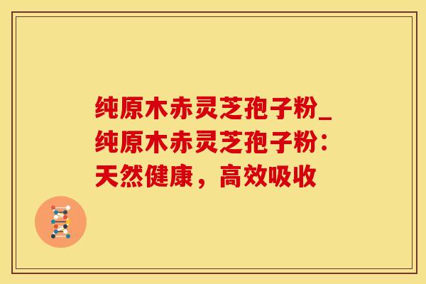 纯原木赤灵芝孢子粉_纯原木赤灵芝孢子粉：天然健康，高效吸收