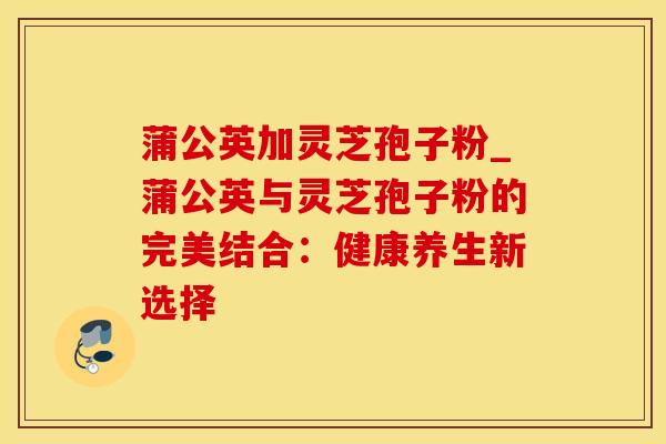 蒲公英加灵芝孢子粉_蒲公英与灵芝孢子粉的完美结合：健康养生新选择
