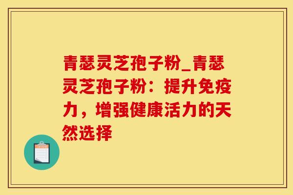 青瑟灵芝孢子粉_青瑟灵芝孢子粉：提升免疫力，增强健康活力的天然选择