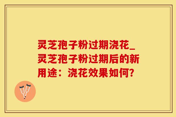灵芝孢子粉过期浇花_灵芝孢子粉过期后的新用途：浇花效果如何？