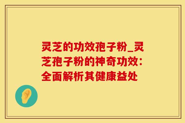 灵芝的功效孢子粉_灵芝孢子粉的神奇功效：全面解析其健康益处