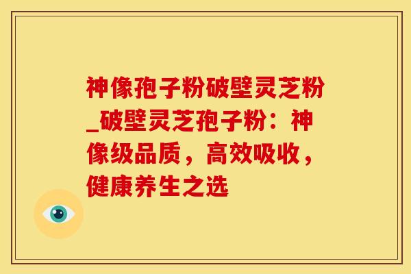 神像孢子粉破壁灵芝粉_破壁灵芝孢子粉:神像级品质,高效吸收,健康养生之选 神像孢子粉破壁灵芝粉_破壁灵芝孢子粉:神像级品质,高效吸收,健康养生之选