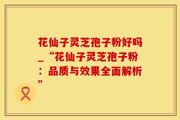 花仙子灵芝孢子粉好吗_“花仙子灵芝孢子粉：品质与效果全面解析”