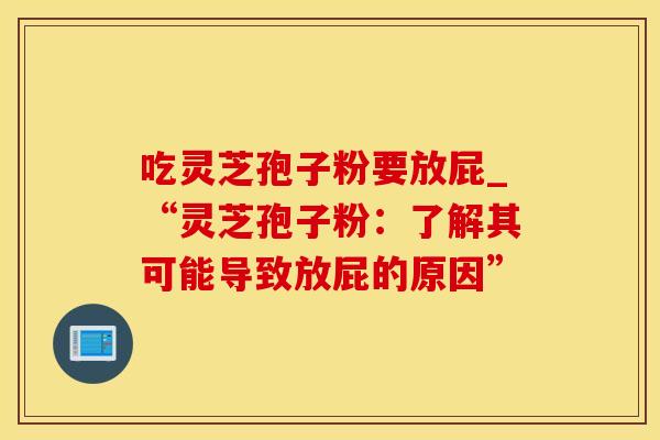 吃灵芝孢子粉要放屁_“灵芝孢子粉：了解其可能导致放屁的原因”