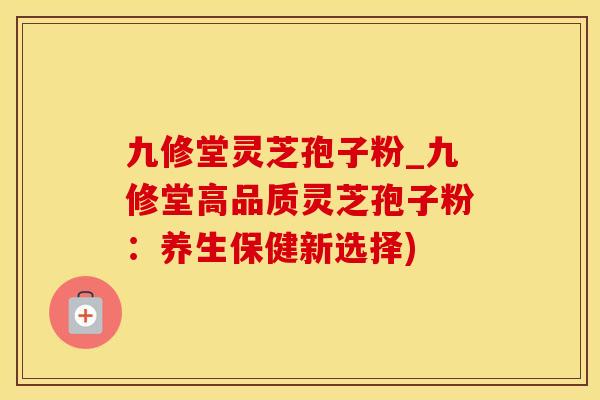 九修堂灵芝孢子粉_九修堂高品质灵芝孢子粉：养生保健新选择)