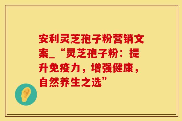 安利灵芝孢子粉营销文案_“灵芝孢子粉：提升免疫力，增强健康，自然养生之选”