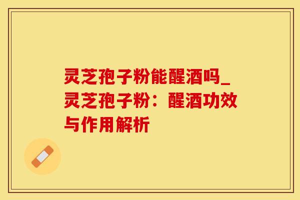 灵芝孢子粉能醒酒吗_灵芝孢子粉:醒酒功效与作用解析 灵芝孢子粉能醒酒吗_灵芝孢子粉:醒酒功效与作用解析