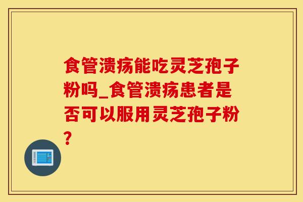 食管溃疡能吃灵芝孢子粉吗_食管溃疡患者是否可以服用灵芝孢子粉？