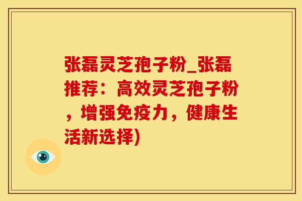 张磊灵芝孢子粉_张磊推荐：高效灵芝孢子粉，增强免疫力，健康生活新选择)