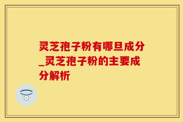 灵芝孢子粉有哪旦成分_灵芝孢子粉的主要成分解析