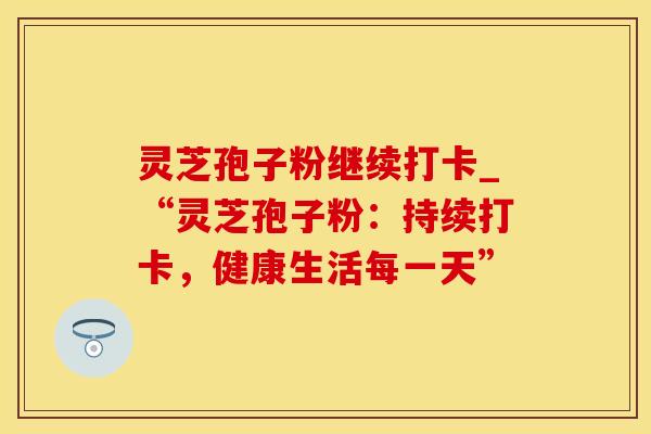灵芝孢子粉继续打卡_“灵芝孢子粉：持续打卡，健康生活每一天”