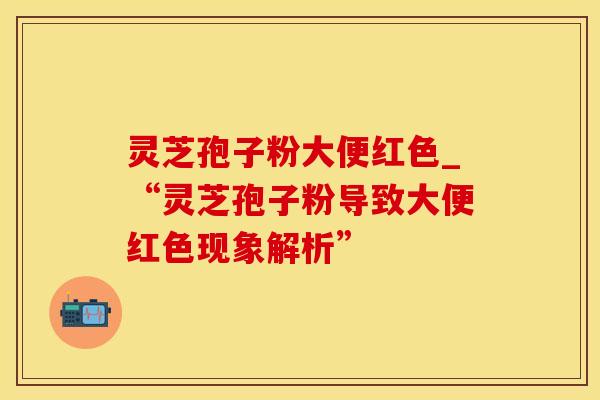 灵芝孢子粉大便红色_“灵芝孢子粉导致大便红色现象解析” 灵芝孢子粉大便红色_“灵芝孢子粉导致大便红色现象解析”