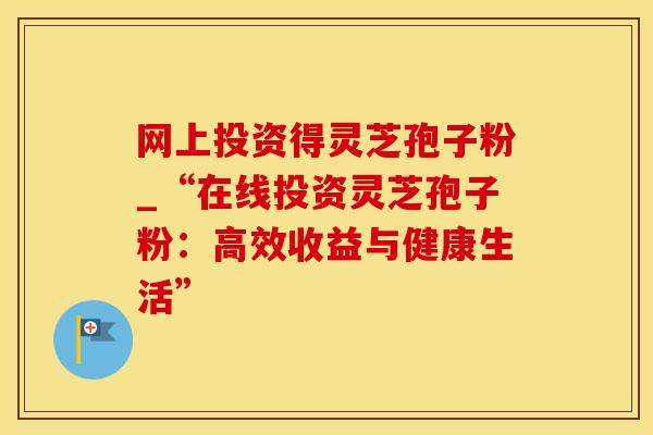 网上投资得灵芝孢子粉_“在线投资灵芝孢子粉：高效收益与健康生活”