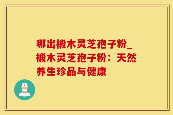 哪出椴木灵芝孢子粉_椴木灵芝孢子粉：天然养生珍品与健康