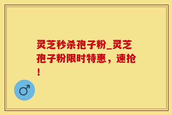 灵芝秒杀孢子粉_灵芝孢子粉限时特惠,速抢! 灵芝秒杀孢子粉_灵芝孢子粉限时特惠,速抢!