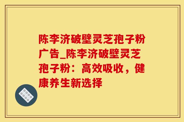 陈李济破壁灵芝孢子粉广告_陈李济破壁灵芝孢子粉：高效吸收，健康养生新选择