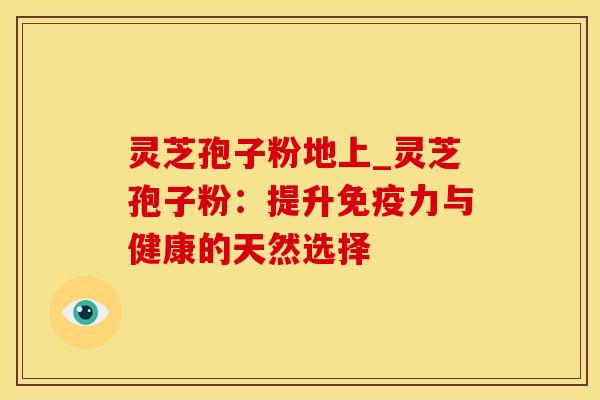灵芝孢子粉地上_灵芝孢子粉：提升免疫力与健康的天然选择