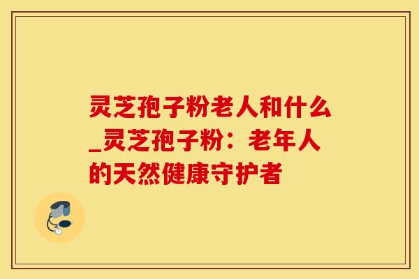 灵芝孢子粉老人和什么_灵芝孢子粉：老年人的天然健康守护者