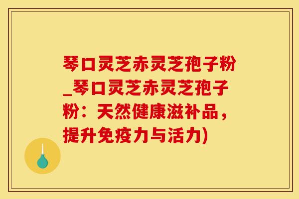 琴口灵芝赤灵芝孢子粉_琴口灵芝赤灵芝孢子粉：天然健康滋补品，提升免疫力与活力)