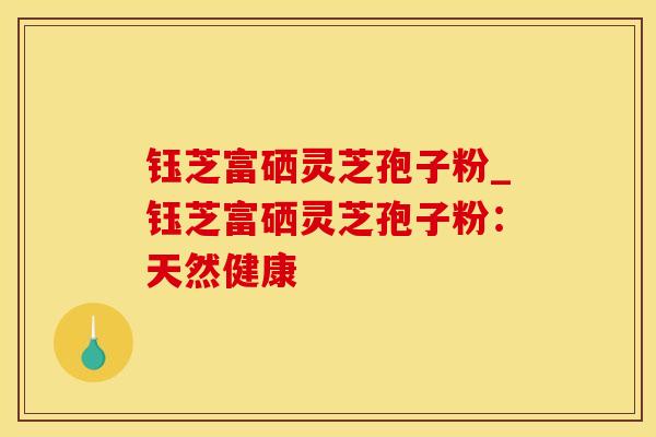 钰芝富硒灵芝孢子粉_钰芝富硒灵芝孢子粉:天然健康 钰芝富硒灵芝孢子粉_钰芝富硒灵芝孢子粉:天然健康