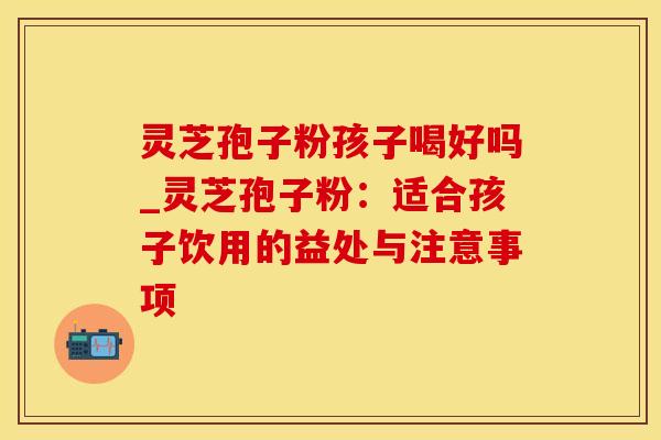 灵芝孢子粉孩子喝好吗_灵芝孢子粉:适合孩子饮用的益处与注意事项 灵芝孢子粉孩子喝好吗_灵芝孢子粉:适合孩子饮用的益处与注意事项